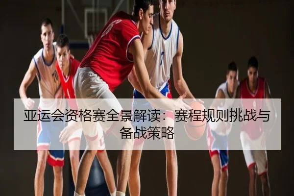亚运会资格赛全景解读：赛程规则挑战与备战策略