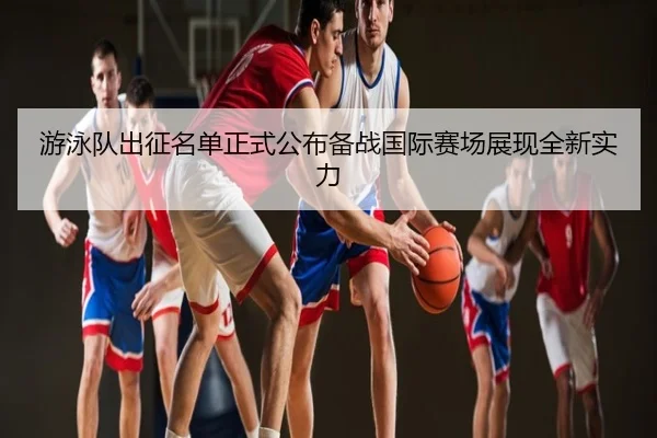 游泳队出征名单正式公布备战国际赛场展现全新实力