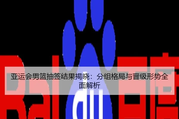 亚运会男篮抽签结果揭晓：分组格局与晋级形势全面解析