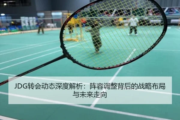 JDG转会动态深度解析：阵容调整背后的战略布局与未来走向