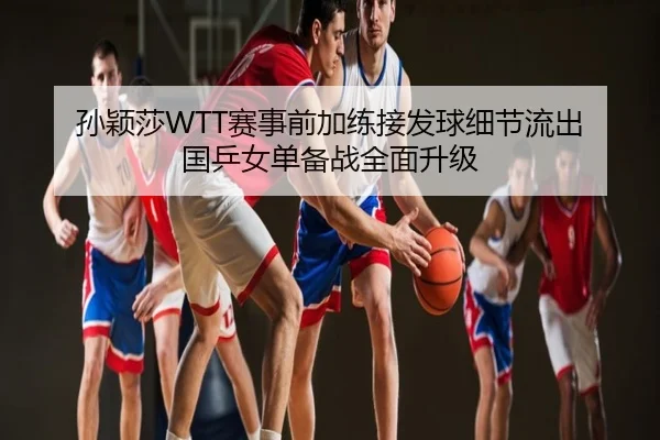 孙颖莎WTT赛事前加练接发球细节流出 国乒女单备战全面升级
