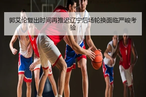 郭艾伦复出时间再推迟辽宁后场轮换面临严峻考验