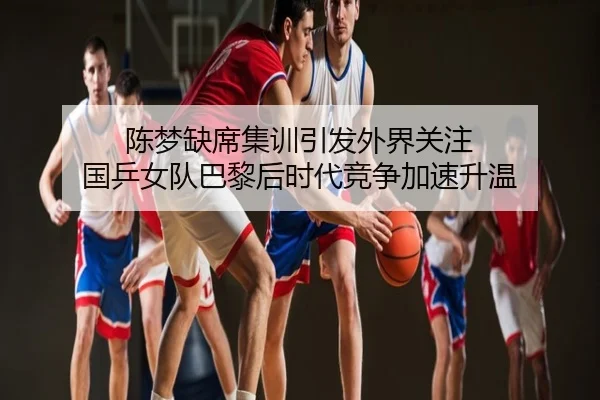 陈梦缺席集训引发外界关注 国乒女队巴黎后时代竞争加速升温