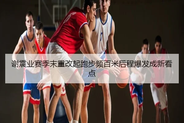 谢震业赛季末重改起跑步频百米后程爆发成新看点