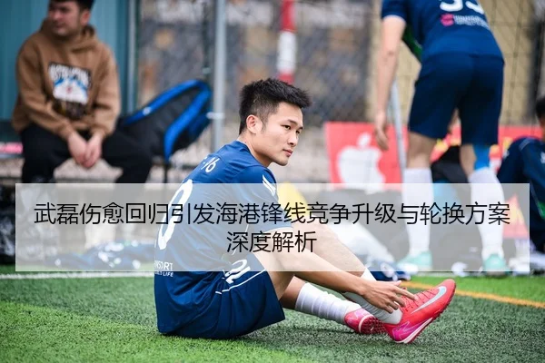 武磊伤愈回归引发海港锋线竞争升级与轮换方案深度解析