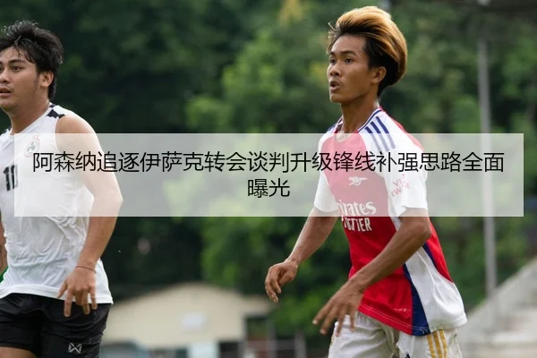 阿森纳追逐伊萨克转会谈判升级锋线补强思路全面曝光