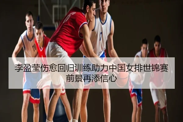 李盈莹伤愈回归训练助力中国女排世锦赛前景再添信心